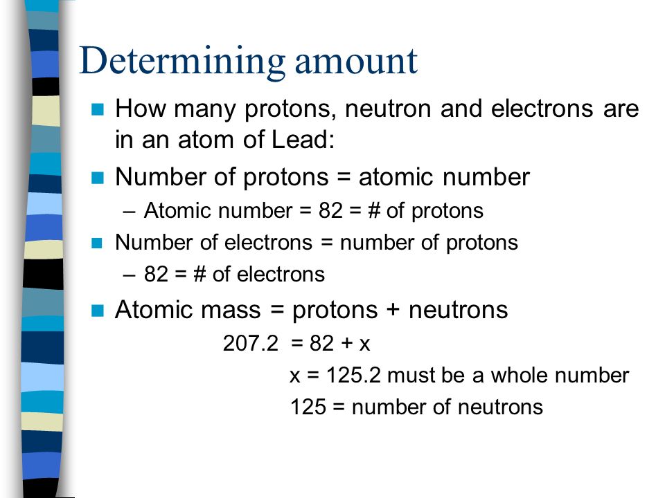Determining amount How many protons, neutron and electrons are in an atom of Lead: Number of protons = atomic number –Atomic number = 82 = # of protons Number of electrons = number of protons –82 = # of electrons Atomic mass = protons + neutrons = 82 + x x = must be a whole number 125 = number of neutrons