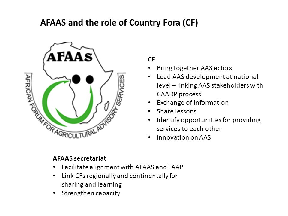 AFAAS and the role of Country Fora (CF) CF Bring together AAS actors Lead AAS development at national level – linking AAS stakeholders with CAADP process Exchange of information Share lessons Identify opportunities for providing services to each other Innovation on AAS AFAAS secretariat Facilitate alignment with AFAAS and FAAP Link CFs regionally and continentally for sharing and learning Strengthen capacity