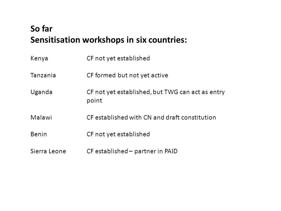 So far Sensitisation workshops in six countries: Kenya CF not yet established Tanzania CF formed but not yet active Uganda CF not yet established, but TWG can act as entry point MalawiCF established with CN and draft constitution BeninCF not yet established Sierra LeoneCF established – partner in PAID