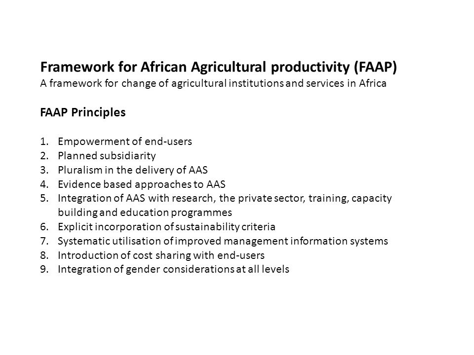 Framework for African Agricultural productivity (FAAP) A framework for change of agricultural institutions and services in Africa FAAP Principles 1.Empowerment of end-users 2.Planned subsidiarity 3.Pluralism in the delivery of AAS 4.Evidence based approaches to AAS 5.Integration of AAS with research, the private sector, training, capacity building and education programmes 6.Explicit incorporation of sustainability criteria 7.Systematic utilisation of improved management information systems 8.Introduction of cost sharing with end-users 9.Integration of gender considerations at all levels