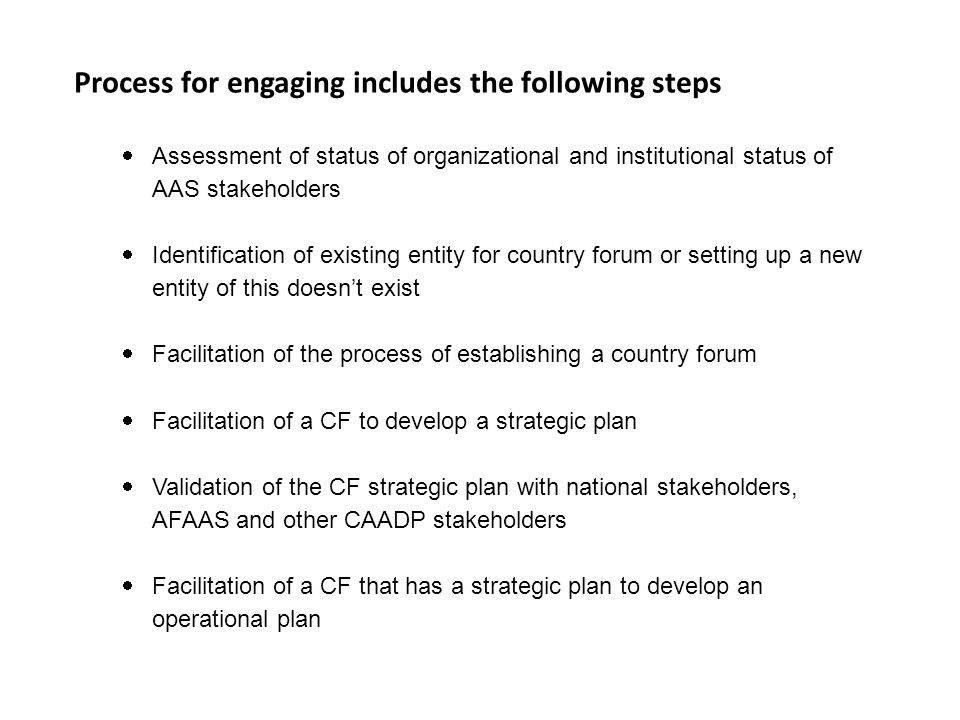 Process for engaging includes the following steps  Assessment of status of organizational and institutional status of AAS stakeholders  Identification of existing entity for country forum or setting up a new entity of this doesn’t exist  Facilitation of the process of establishing a country forum  Facilitation of a CF to develop a strategic plan  Validation of the CF strategic plan with national stakeholders, AFAAS and other CAADP stakeholders  Facilitation of a CF that has a strategic plan to develop an operational plan