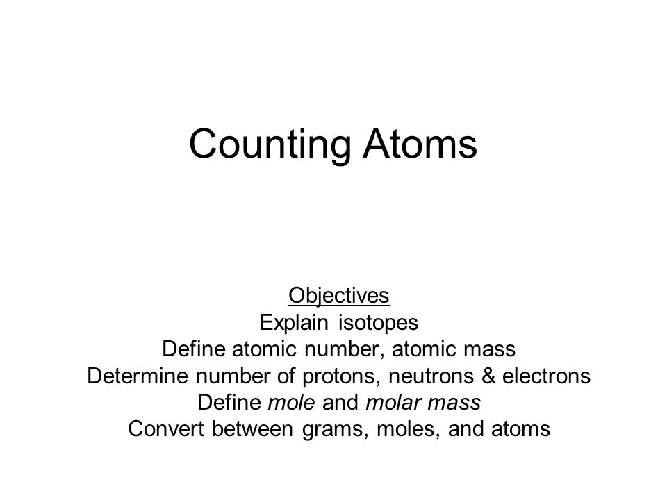 Counting Atoms Objectives Explain isotopes Define atomic number, atomic mass Determine number of protons, neutrons & electrons Define mole and molar mass Convert between grams, moles, and atoms