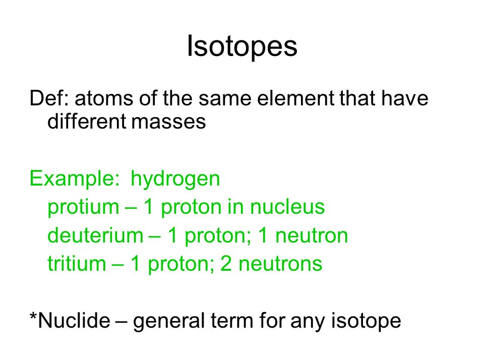 Isotopes Def: atoms of the same element that have different masses Example: hydrogen protium – 1 proton in nucleus deuterium – 1 proton; 1 neutron tritium – 1 proton; 2 neutrons *Nuclide – general term for any isotope