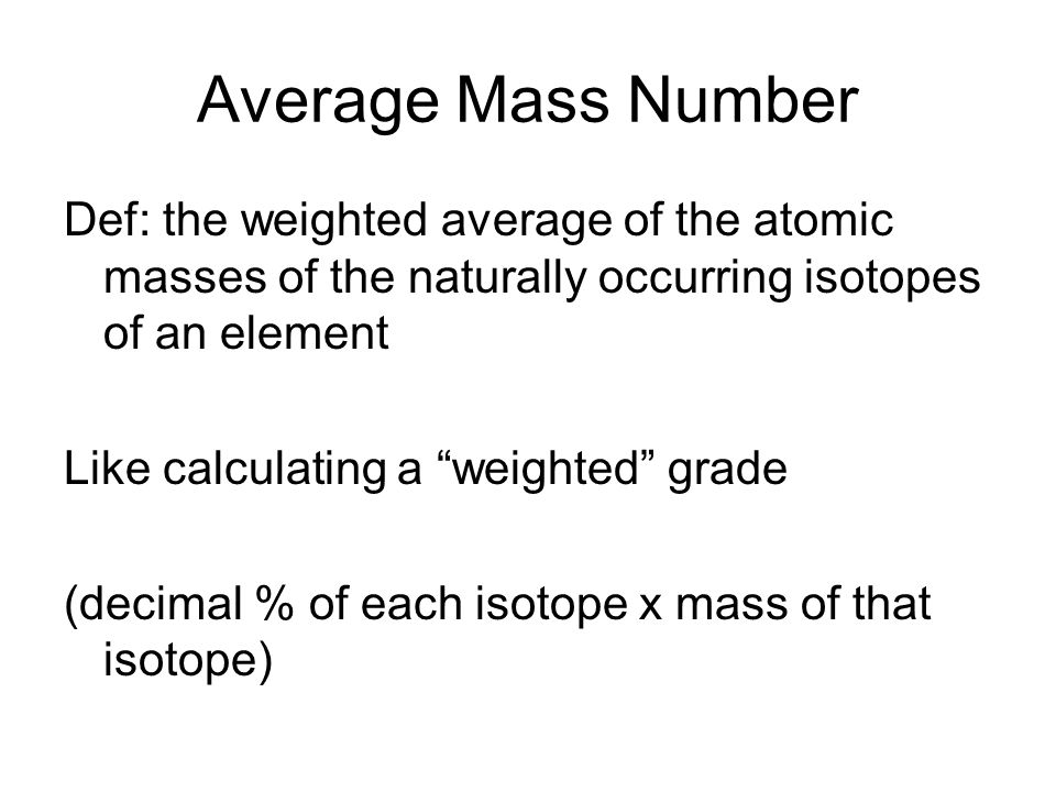 Average Mass Number Def: the weighted average of the atomic masses of the naturally occurring isotopes of an element Like calculating a weighted grade (decimal % of each isotope x mass of that isotope)
