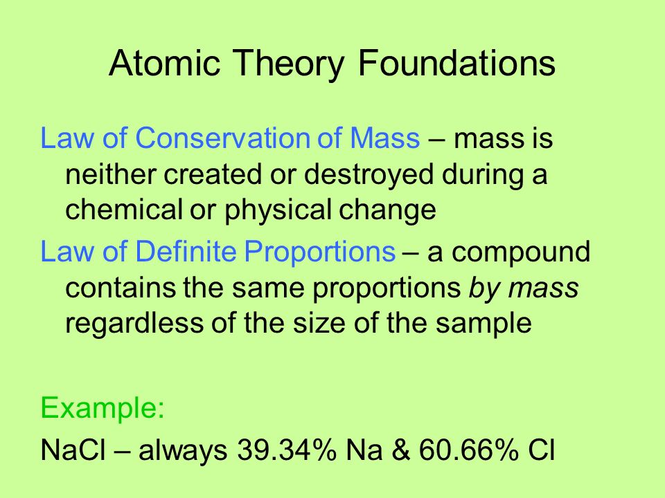 Atomic Theory Foundations Law of Conservation of Mass – mass is neither created or destroyed during a chemical or physical change Law of Definite Proportions – a compound contains the same proportions by mass regardless of the size of the sample Example: NaCl – always 39.34% Na & 60.66% Cl