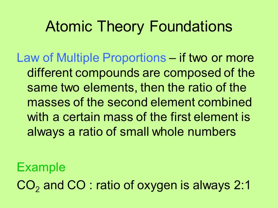 Atomic Theory Foundations Law of Multiple Proportions – if two or more different compounds are composed of the same two elements, then the ratio of the masses of the second element combined with a certain mass of the first element is always a ratio of small whole numbers Example CO 2 and CO : ratio of oxygen is always 2:1