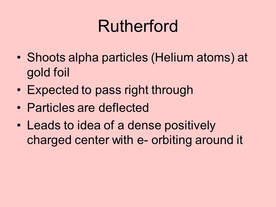 Rutherford Shoots alpha particles (Helium atoms) at gold foil Expected to pass right through Particles are deflected Leads to idea of a dense positively charged center with e- orbiting around it