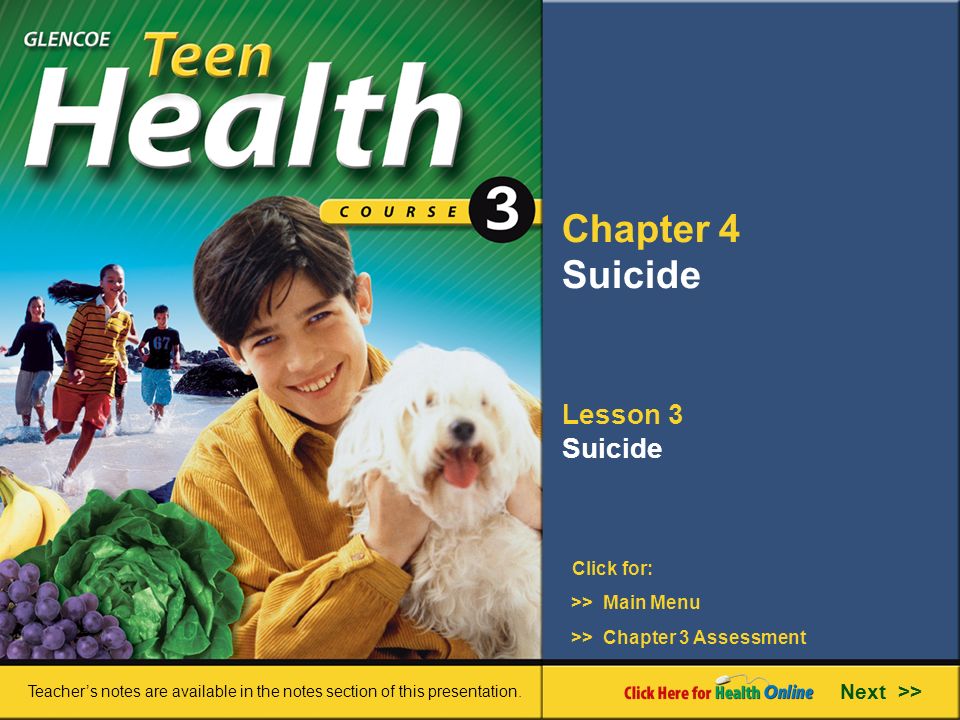 Chapter 4 Suicide Lesson 3 Suicide >> Main Menu Next >> >> Chapter 3 Assessment Click for: Teacher’s notes are available in the notes section of this presentation.