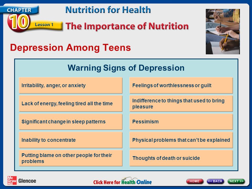 Depression Among Teens Warning Signs of Depression Irritability, anger, or anxiety Lack of energy, feeling tired all the time Significant change in sleep patterns Inability to concentrate Putting blame on other people for their problems Feelings of worthlessness or guilt Indifference to things that used to bring pleasure Pessimism Physical problems that can’t be explained Thoughts of death or suicide