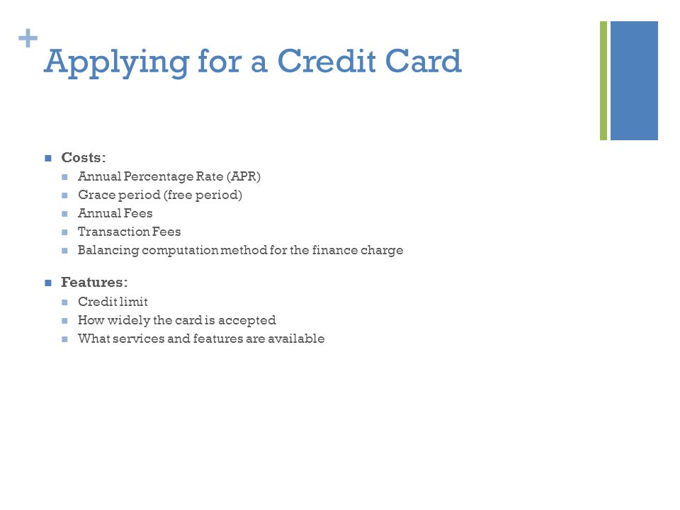 + Applying for a Credit Card Costs: Annual Percentage Rate (APR) Grace period (free period) Annual Fees Transaction Fees Balancing computation method for the finance charge Features: Credit limit How widely the card is accepted What services and features are available