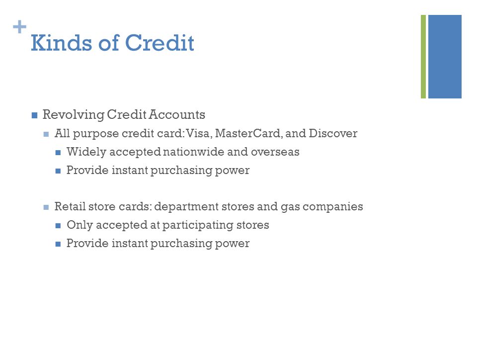 + Kinds of Credit Revolving Credit Accounts All purpose credit card: Visa, MasterCard, and Discover Widely accepted nationwide and overseas Provide instant purchasing power Retail store cards: department stores and gas companies Only accepted at participating stores Provide instant purchasing power