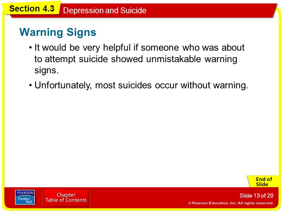 Section 4.3 Depression and Suicide Slide 13 of 20 It would be very helpful if someone who was about to attempt suicide showed unmistakable warning signs.