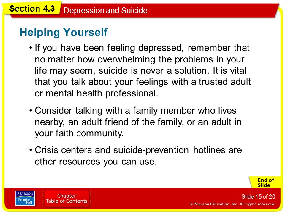 Section 4.3 Depression and Suicide Slide 15 of 20 If you have been feeling depressed, remember that no matter how overwhelming the problems in your life may seem, suicide is never a solution.