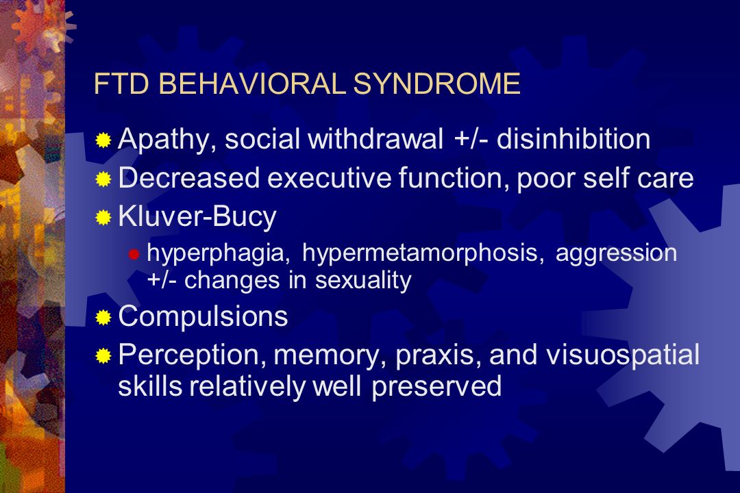 FTD BEHAVIORAL SYNDROME  Apathy, social withdrawal +/- disinhibition  Decreased executive function, poor self care  Kluver-Bucy  hyperphagia, hypermetamorphosis, aggression +/- changes in sexuality  Compulsions  Perception, memory, praxis, and visuospatial skills relatively well preserved