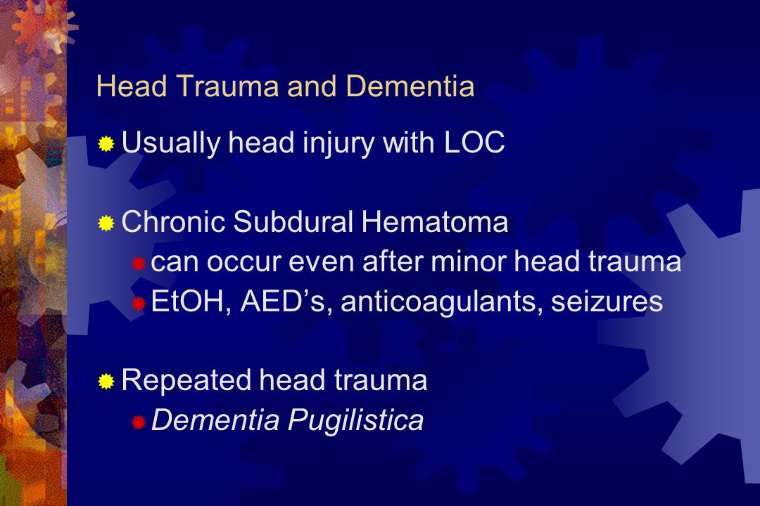 Head Trauma and Dementia  Usually head injury with LOC  Chronic Subdural Hematoma  can occur even after minor head trauma  EtOH, AED’s, anticoagulants, seizures  Repeated head trauma  Dementia Pugilistica