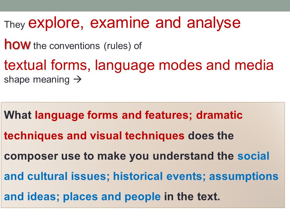 They explore, examine and analyse how how the conventions (rules) of textual forms, language modes and media shape meaning  What language forms and features; dramatic techniques and visual techniques does the composer use to make you understand the social and cultural issues; historical events; assumptions and ideas; places and people in the text.