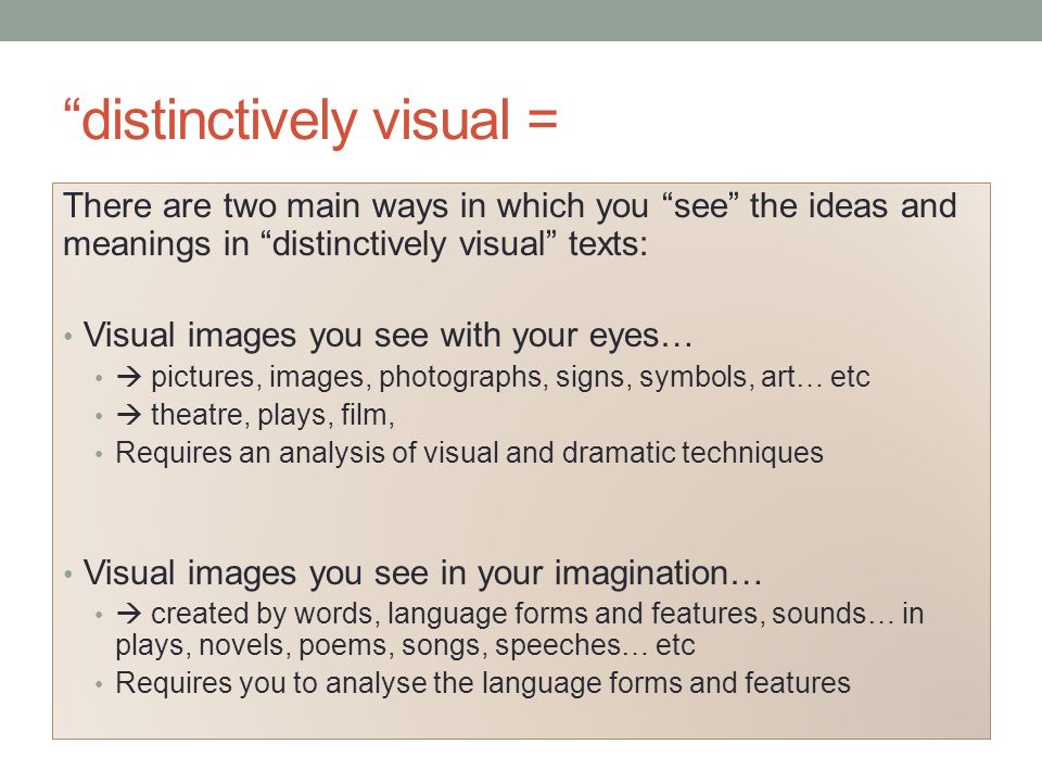 distinctively visual = There are two main ways in which you see the ideas and meanings in distinctively visual texts: Visual images you see with your eyes…  pictures, images, photographs, signs, symbols, art… etc  theatre, plays, film, Requires an analysis of visual and dramatic techniques Visual images you see in your imagination…  created by words, language forms and features, sounds… in plays, novels, poems, songs, speeches… etc Requires you to analyse the language forms and features