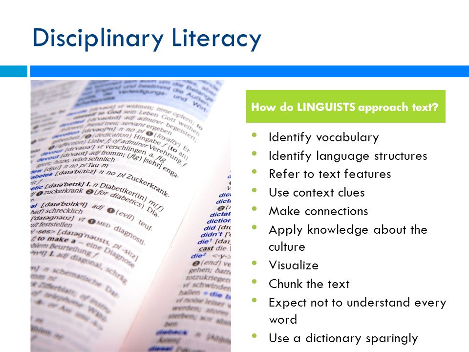 Disciplinary Literacy Identify vocabulary Identify language structures Refer to text features Use context clues Make connections Apply knowledge about the culture Visualize Chunk the text Expect not to understand every word Use a dictionary sparingly How do LINGUISTS approach text