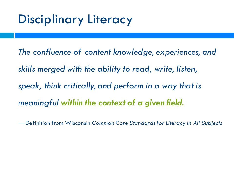 Disciplinary Literacy The confluence of content knowledge, experiences, and skills merged with the ability to read, write, listen, speak, think critically, and perform in a way that is meaningful within the context of a given field.