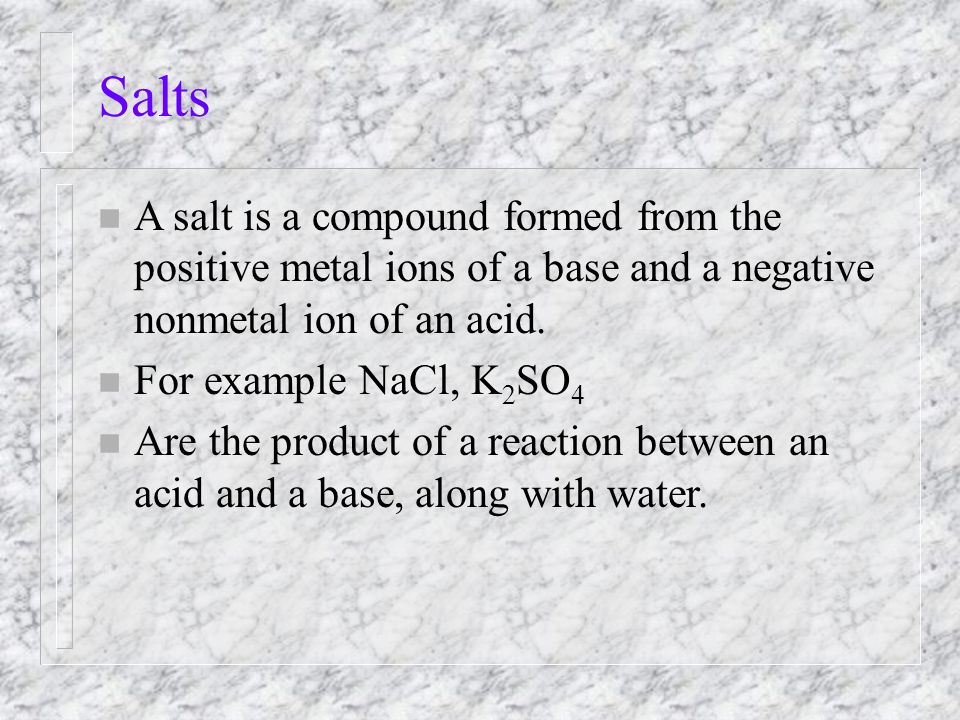 Salts n A salt is a compound formed from the positive metal ions of a base and a negative nonmetal ion of an acid.