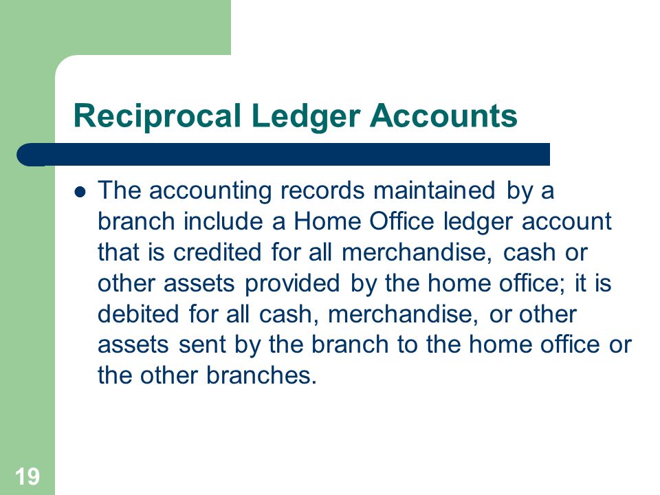 19 Reciprocal Ledger Accounts The accounting records maintained by a branch include a Home Office ledger account that is credited for all merchandise, cash or other assets provided by the home office; it is debited for all cash, merchandise, or other assets sent by the branch to the home office or the other branches.