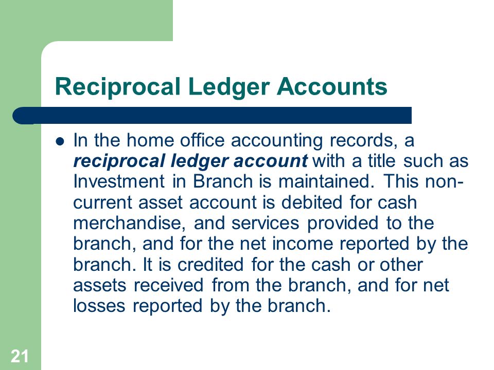 21 Reciprocal Ledger Accounts In the home office accounting records, a reciprocal ledger account with a title such as Investment in Branch is maintained.