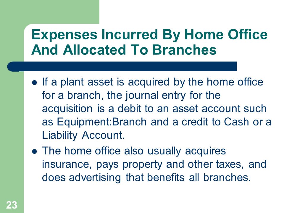 23 Expenses Incurred By Home Office And Allocated To Branches If a plant asset is acquired by the home office for a branch, the journal entry for the acquisition is a debit to an asset account such as Equipment:Branch and a credit to Cash or a Liability Account.