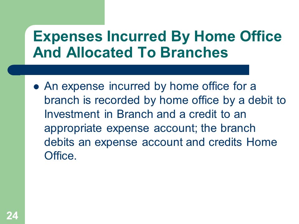 24 Expenses Incurred By Home Office And Allocated To Branches An expense incurred by home office for a branch is recorded by home office by a debit to Investment in Branch and a credit to an appropriate expense account; the branch debits an expense account and credits Home Office.