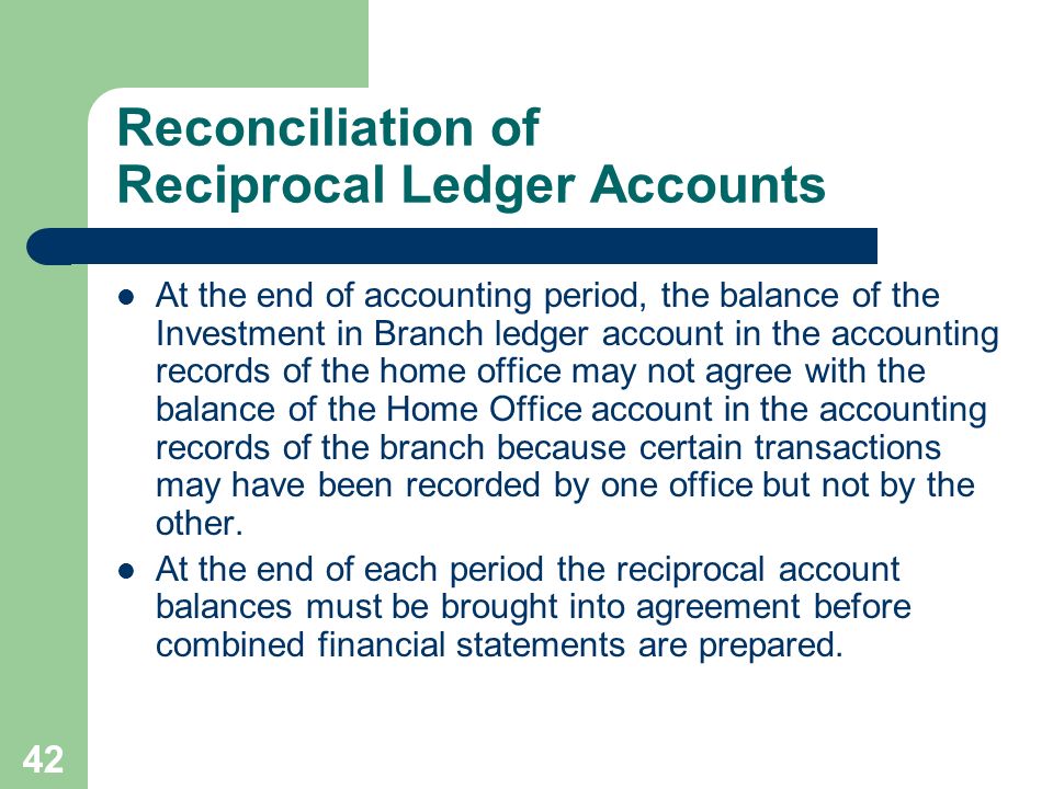 42 Reconciliation of Reciprocal Ledger Accounts At the end of accounting period, the balance of the Investment in Branch ledger account in the accounting records of the home office may not agree with the balance of the Home Office account in the accounting records of the branch because certain transactions may have been recorded by one office but not by the other.