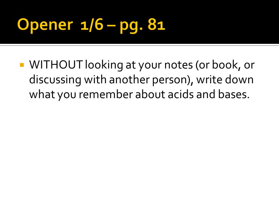 WITHOUT looking at your notes (or book, or discussing with another person), write down what you remember about acids and bases.