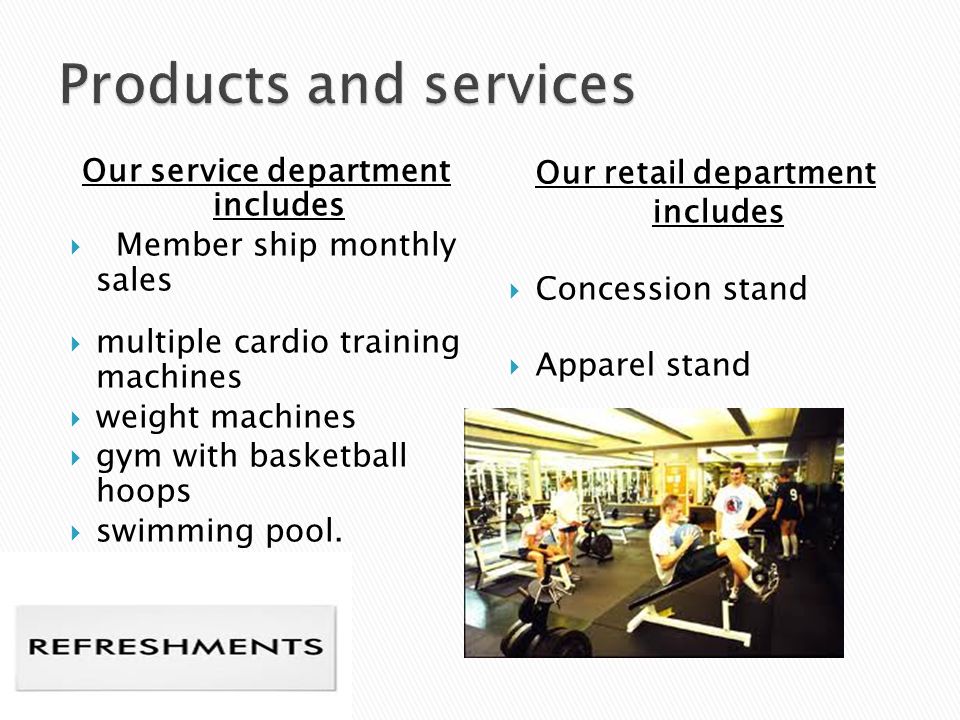 Our service department includes  Member ship monthly sales  multiple cardio training machines  weight machines  gym with basketball hoops  swimming pool.