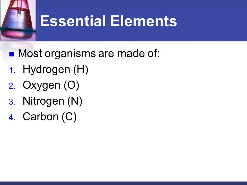 Essential Elements Most organisms are made of: 1. Hydrogen (H) 2.