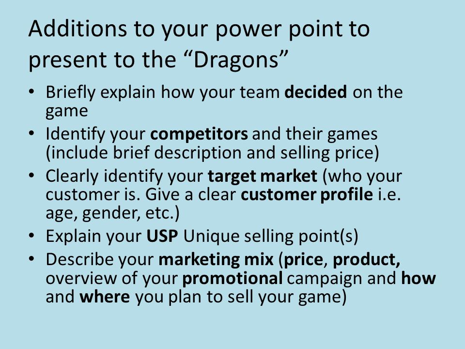 Additions to your power point to present to the Dragons Briefly explain how your team decided on the game Identify your competitors and their games (include brief description and selling price) Clearly identify your target market (who your customer is.