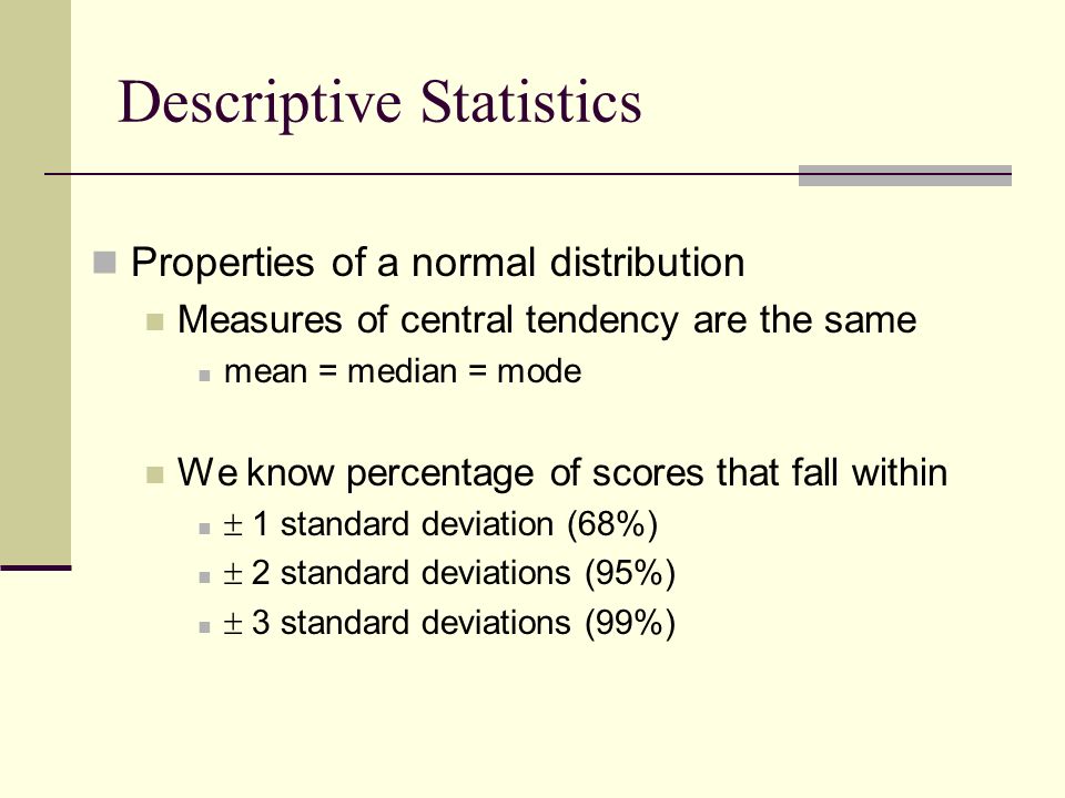 Properties of a normal distribution Measures of central tendency are the same mean = median = mode We know percentage of scores that fall within  1 standard deviation (68%)  2 standard deviations (95%)  3 standard deviations (99%) Descriptive Statistics