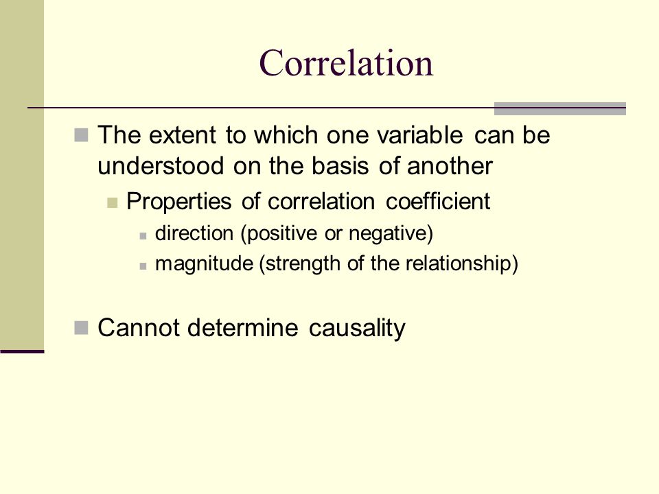 The extent to which one variable can be understood on the basis of another Properties of correlation coefficient direction (positive or negative) magnitude (strength of the relationship) Cannot determine causality Correlation