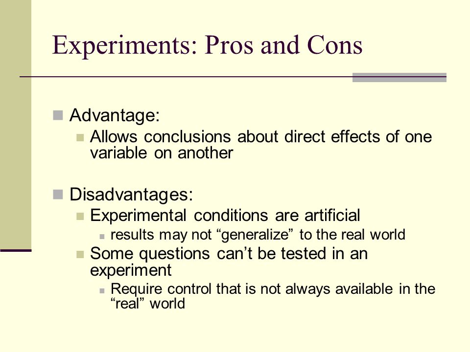 Experiments: Pros and Cons Advantage: Allows conclusions about direct effects of one variable on another Disadvantages: Experimental conditions are artificial results may not generalize to the real world Some questions can’t be tested in an experiment Require control that is not always available in the real world