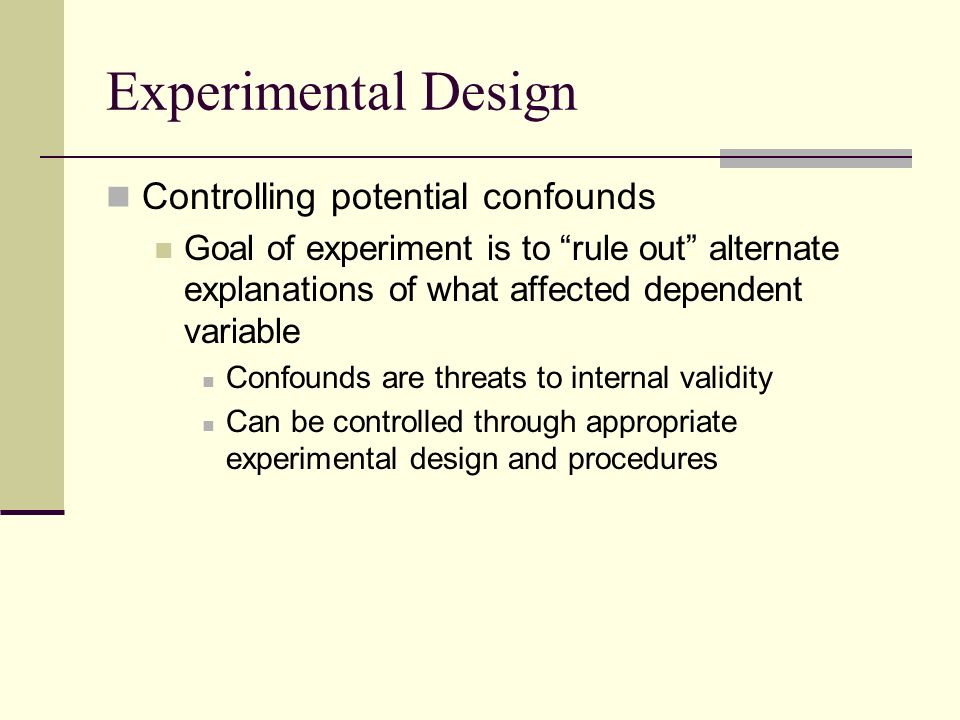 Experimental Design Controlling potential confounds Goal of experiment is to rule out alternate explanations of what affected dependent variable Confounds are threats to internal validity Can be controlled through appropriate experimental design and procedures