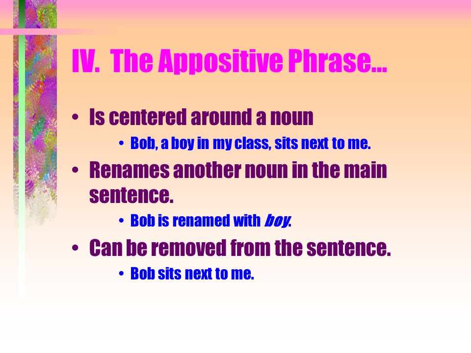 IV. The Appositive Phrase… Is centered around a noun Bob, a boy in my class, sits next to me.
