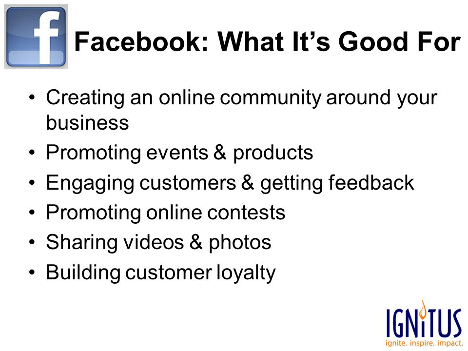 Facebook: What It’s Good For Creating an online community around your business Promoting events & products Engaging customers & getting feedback Promoting online contests Sharing videos & photos Building customer loyalty