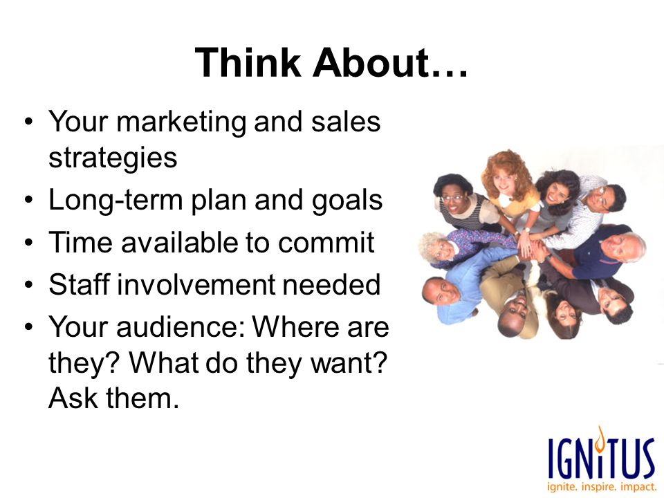 Think About… Your marketing and sales strategies Long-term plan and goals Time available to commit Staff involvement needed Your audience: Where are they.