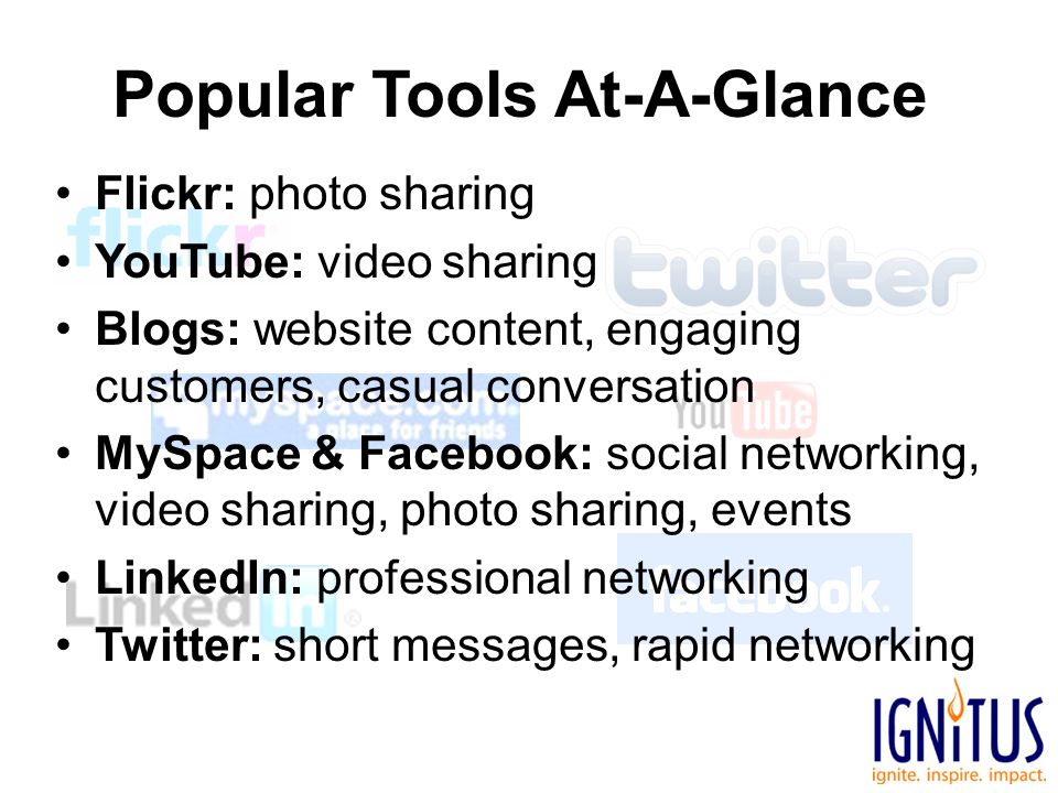 Popular Tools At-A-Glance Flickr: photo sharing YouTube: video sharing Blogs: website content, engaging customers, casual conversation MySpace & Facebook: social networking, video sharing, photo sharing, events LinkedIn: professional networking Twitter: short messages, rapid networking