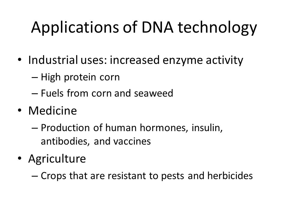 Applications of DNA technology Industrial uses: increased enzyme activity – High protein corn – Fuels from corn and seaweed Medicine – Production of human hormones, insulin, antibodies, and vaccines Agriculture – Crops that are resistant to pests and herbicides