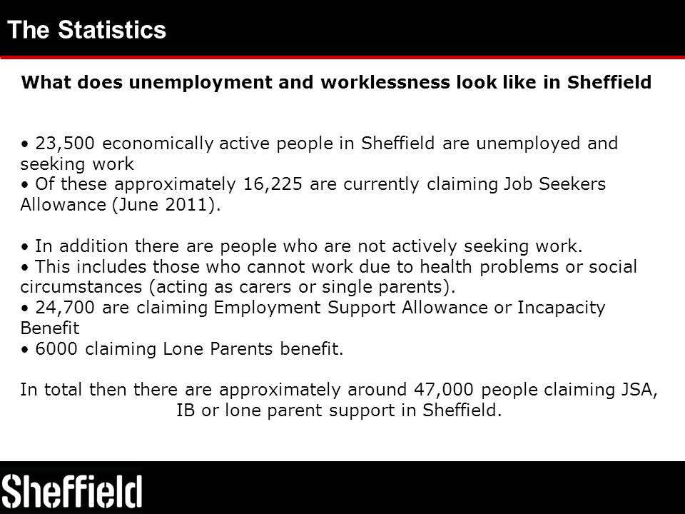 The Statistics What does unemployment and worklessness look like in Sheffield 23,500 economically active people in Sheffield are unemployed and seeking work Of these approximately 16,225 are currently claiming Job Seekers Allowance (June 2011).