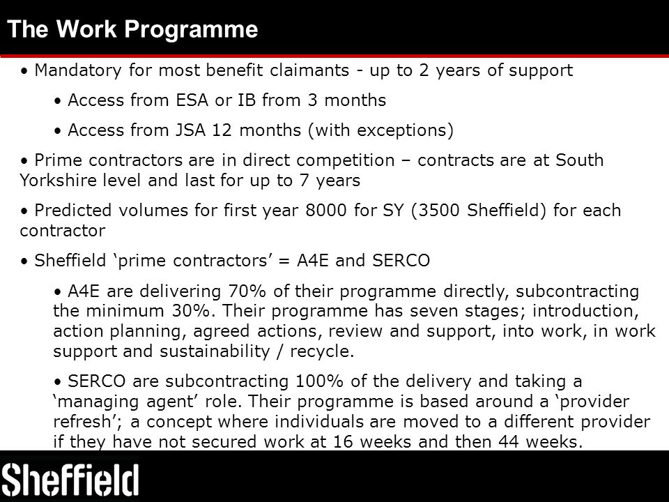 The Work Programme Mandatory for most benefit claimants - up to 2 years of support Access from ESA or IB from 3 months Access from JSA 12 months (with exceptions) Prime contractors are in direct competition – contracts are at South Yorkshire level and last for up to 7 years Predicted volumes for first year 8000 for SY (3500 Sheffield) for each contractor Sheffield ‘prime contractors’ = A4E and SERCO A4E are delivering 70% of their programme directly, subcontracting the minimum 30%.