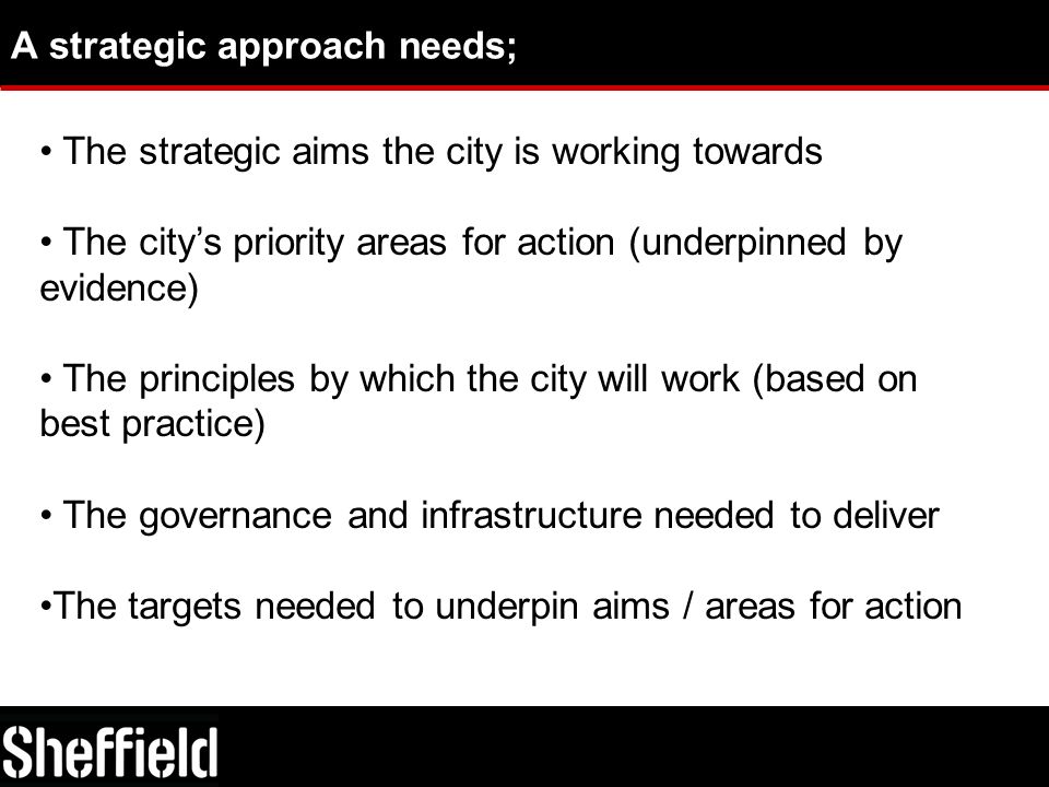 A strategic approach needs; The strategic aims the city is working towards The city’s priority areas for action (underpinned by evidence) The principles by which the city will work (based on best practice) The governance and infrastructure needed to deliver The targets needed to underpin aims / areas for action