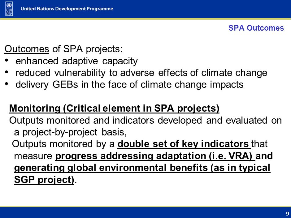 9 SPA Outcomes Outcomes of SPA projects: enhanced adaptive capacity reduced vulnerability to adverse effects of climate change delivery GEBs in the face of climate change impacts Monitoring (Critical element in SPA projects) Outputs monitored and indicators developed and evaluated on a project-by-project basis, Outputs monitored by a double set of key indicators that measure progress addressing adaptation (i.e.