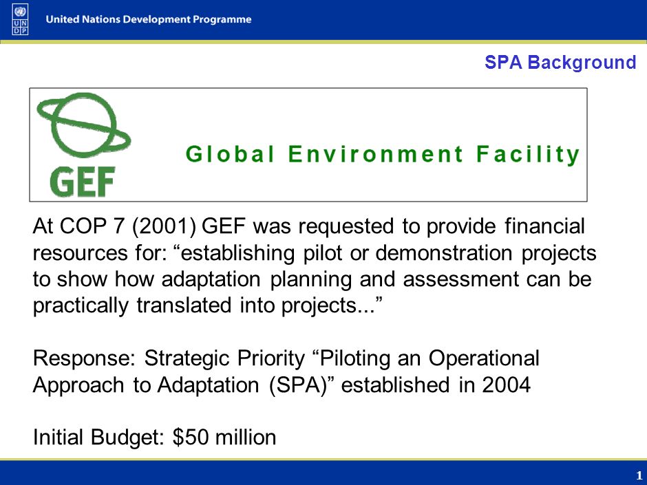 1 SPA Background At COP 7 (2001) GEF was requested to provide financial resources for: establishing pilot or demonstration projects to show how adaptation planning and assessment can be practically translated into projects... Response: Strategic Priority Piloting an Operational Approach to Adaptation (SPA) established in 2004 Initial Budget: $50 million
