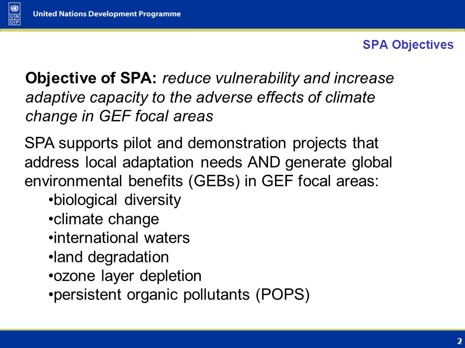 2 SPA Objectives Objective of SPA: reduce vulnerability and increase adaptive capacity to the adverse effects of climate change in GEF focal areas SPA supports pilot and demonstration projects that address local adaptation needs AND generate global environmental benefits (GEBs) in GEF focal areas: biological diversity climate change international waters land degradation ozone layer depletion persistent organic pollutants (POPS)