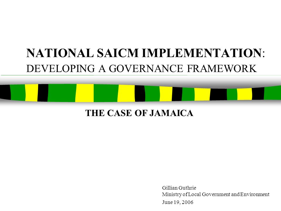 NATIONAL SAICM IMPLEMENTATION: DEVELOPING A GOVERNANCE FRAMEWORK Gillian Guthrie Ministry of Local Government and Environment June 19, 2006 THE CASE OF JAMAICA