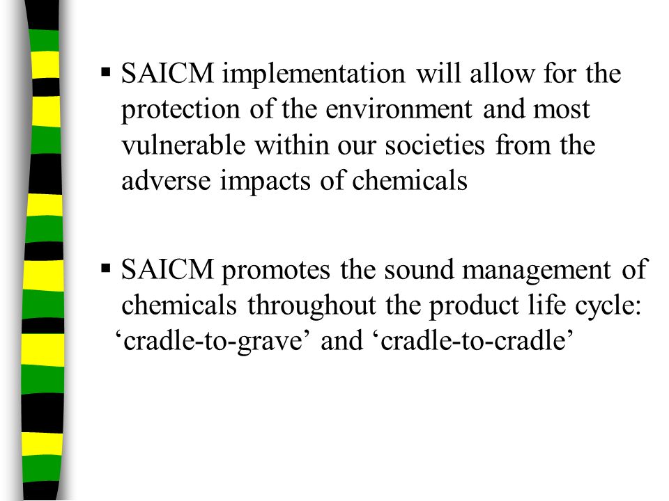  SAICM implementation will allow for the protection of the environment and most vulnerable within our societies from the adverse impacts of chemicals  SAICM promotes the sound management of chemicals throughout the product life cycle: ‘cradle-to-grave’ and ‘cradle-to-cradle’